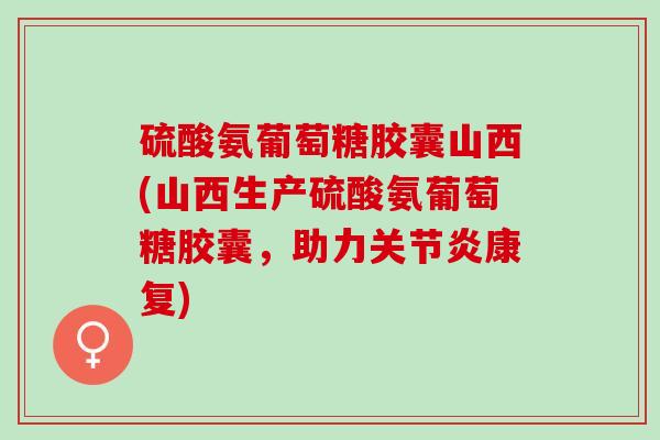 硫酸氨葡萄糖胶囊山西(山西生产硫酸氨葡萄糖胶囊,助力康复) 硫酸氨葡萄糖胶囊山西(山西生产硫酸氨葡萄糖胶囊,助力康复)