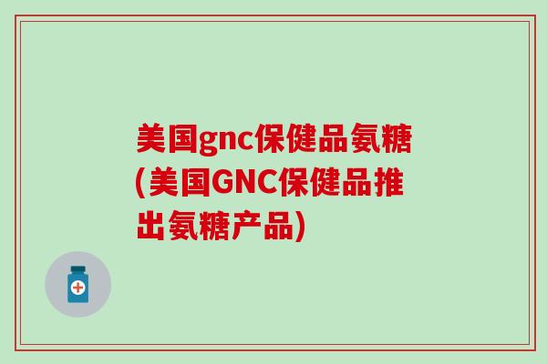 美国gnc保健品氨糖(美国GNC保健品推出氨糖产品)