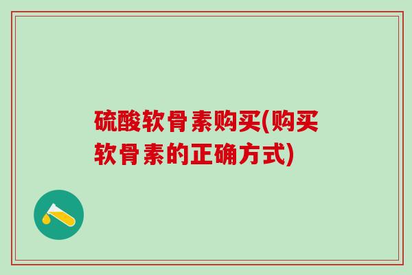 硫酸软骨素购买(购买软骨素的正确方式)