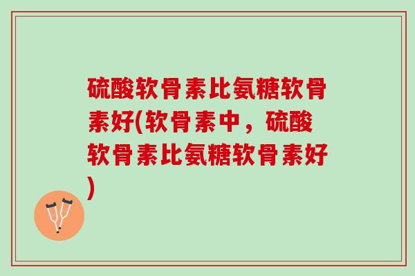 硫酸软骨素比氨糖软骨素好(软骨素中，硫酸软骨素比氨糖软骨素好)