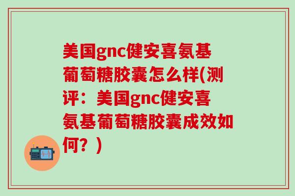 美国gnc健安喜氨基葡萄糖胶囊怎么样(测评：美国gnc健安喜氨基葡萄糖胶囊成效如何？)