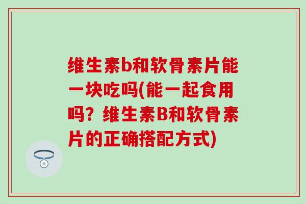 维生素b和软骨素片能一块吃吗(能一起食用吗?维生素B和软骨素片的正确搭配方式) 维生素b和软骨素片能一块吃吗(能一起食用吗?维生素B和软骨素片的正确搭配方式)