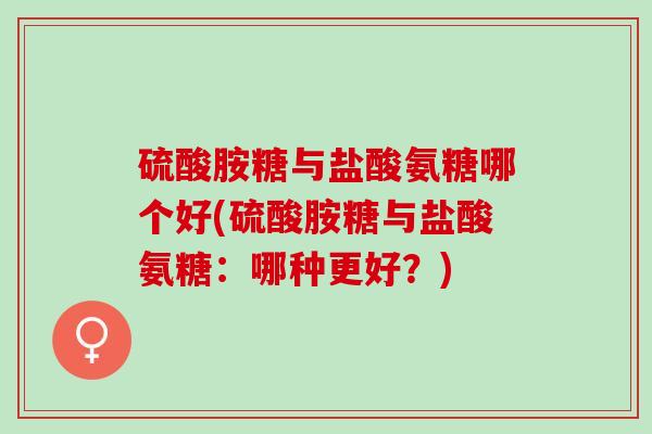 硫酸胺糖与盐酸氨糖哪个好(硫酸胺糖与盐酸氨糖：哪种更好？)