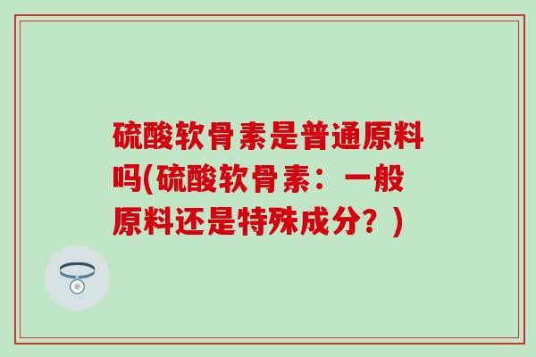 硫酸软骨素是普通原料吗(硫酸软骨素：一般原料还是特殊成分？)