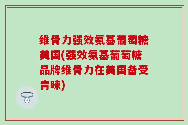 维骨力强效氨基葡萄糖美国(强效氨基葡萄糖品牌维骨力在美国备受青睐)