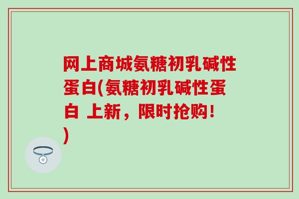 网上商城氨糖初乳碱性蛋白(氨糖初乳碱性蛋白 上新，限时抢购！)
