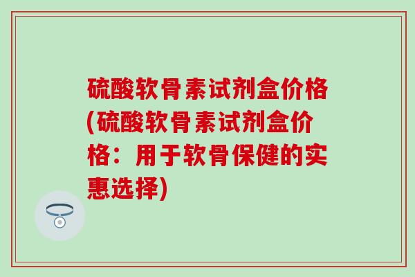硫酸软骨素试剂盒价格(硫酸软骨素试剂盒价格：用于软骨保健的实惠选择)