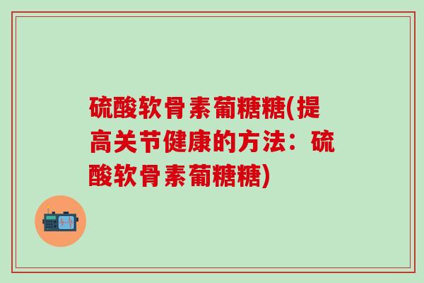 硫酸软骨素葡糖糖(提高关节健康的方法：硫酸软骨素葡糖糖)