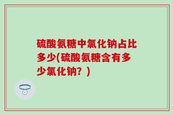 硫酸氨糖中氯化钠占比多少(硫酸氨糖含有多少氯化钠？)