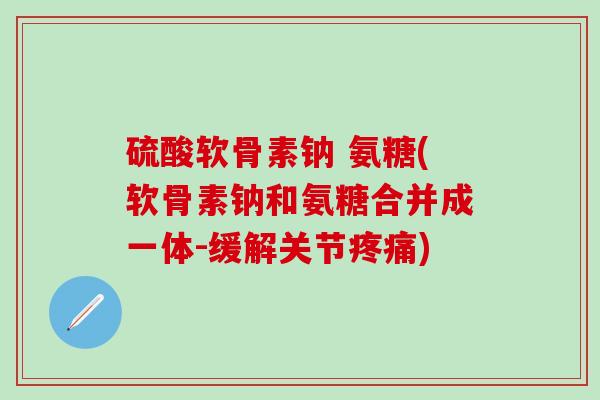 硫酸软骨素钠 氨糖(软骨素钠和氨糖合并成一体-缓解关节疼痛)