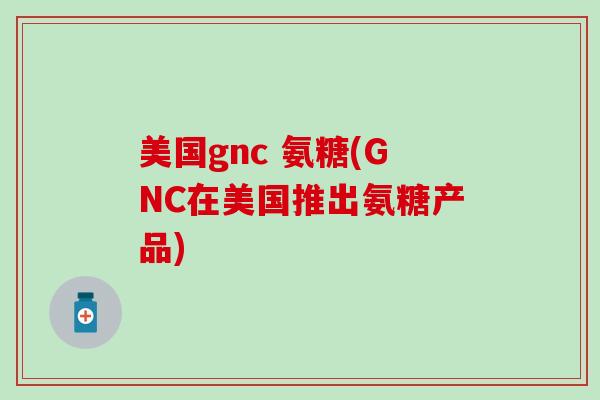 美国gnc 氨糖(GNC在美国推出氨糖产品)
