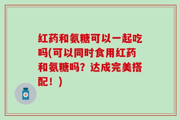 红药和氨糖可以一起吃吗(可以同时食用红药和氨糖吗？达成完美搭配！)