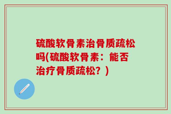 硫酸软骨素治骨质疏松吗(硫酸软骨素：能否治疗骨质疏松？)