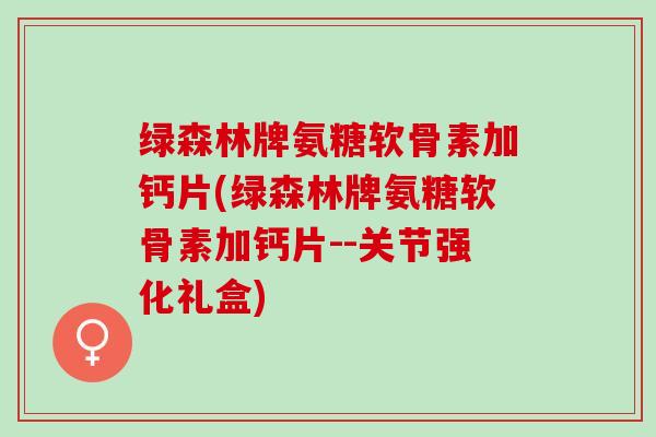 绿森林牌氨糖软骨素加钙片(绿森林牌氨糖软骨素加钙片--关节强化礼盒) 绿森林牌氨糖软骨素加钙片(绿森林牌氨糖软骨素加钙片--关节强化礼盒)