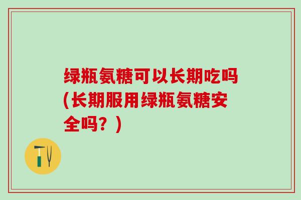 绿瓶氨糖可以长期吃吗(长期服用绿瓶氨糖安全吗？)