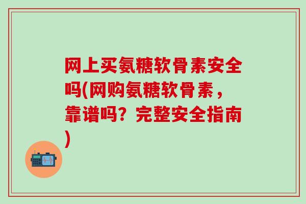 网上买氨糖软骨素安全吗(网购氨糖软骨素，靠谱吗？完整安全指南)