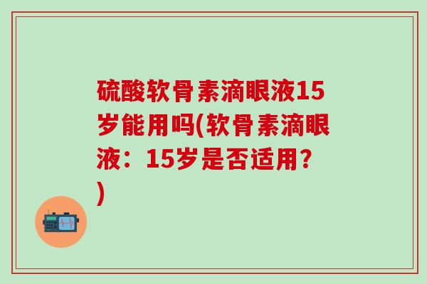 硫酸软骨素滴眼液15岁能用吗(软骨素滴眼液：15岁是否适用？)