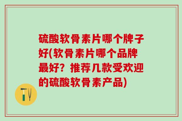 硫酸软骨素片哪个牌子好(软骨素片哪个品牌最好？推荐几款受欢迎的硫酸软骨素产品)