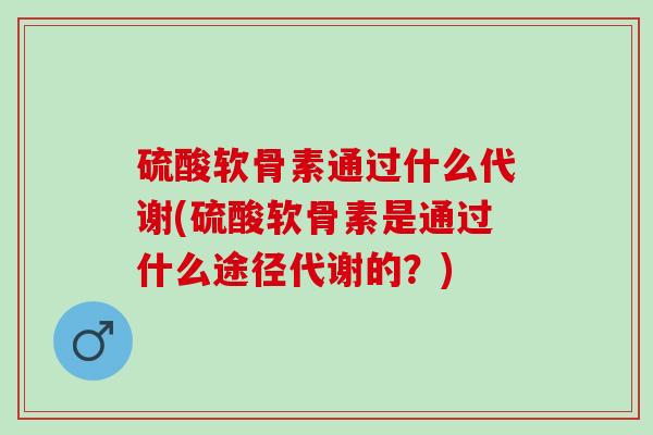 硫酸软骨素通过什么代谢(硫酸软骨素是通过什么途径代谢的？)