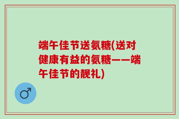 端午佳节送氨糖(送对健康有益的氨糖——端午佳节的靓礼)