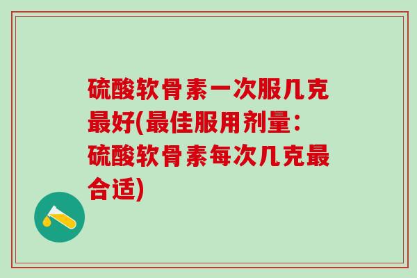 硫酸软骨素一次服几克最好(最佳服用剂量：硫酸软骨素每次几克最合适)