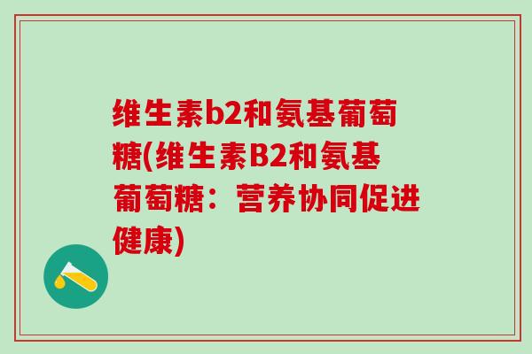 维生素b2和氨基葡萄糖(维生素B2和氨基葡萄糖：营养协同促进健康)