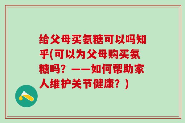 给父母买氨糖可以吗知乎(可以为父母购买氨糖吗？——如何帮助家人维护关节健康？)