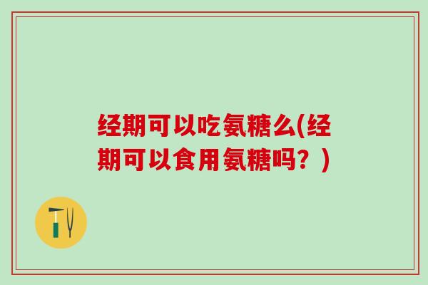 经期可以吃氨糖么(经期可以食用氨糖吗？)