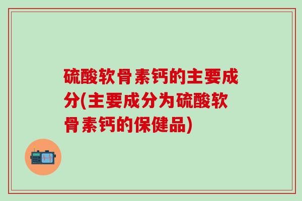 硫酸软骨素钙的主要成分(主要成分为硫酸软骨素钙的保健品)