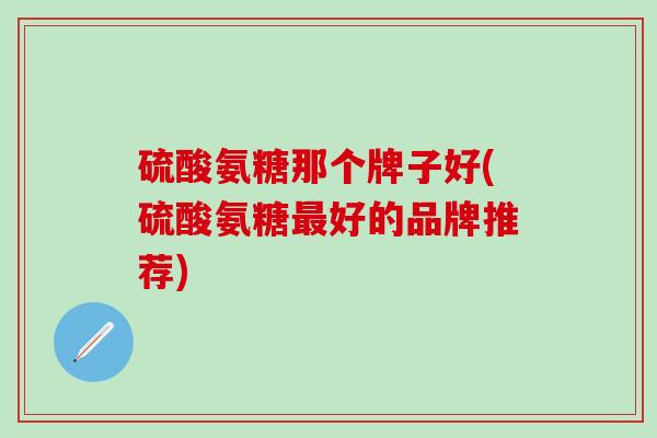 硫酸氨糖那个牌子好(硫酸氨糖最好的品牌推荐)
