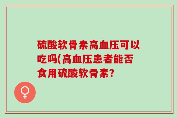 硫酸软骨素高血压可以吃吗(高血压患者能否食用硫酸软骨素？