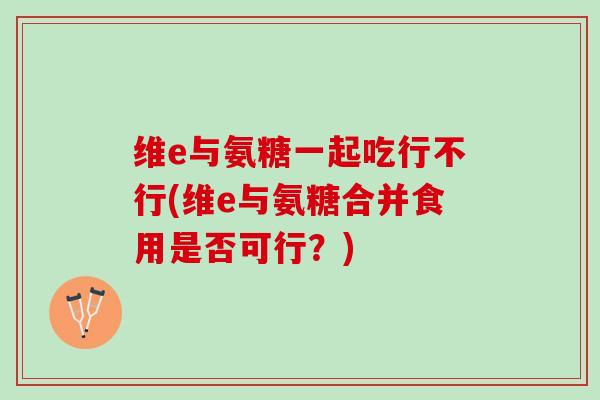 维e与氨糖一起吃行不行(维e与氨糖合并食用是否可行？)
