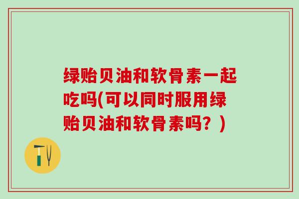 绿贻贝油和软骨素一起吃吗(可以同时服用绿贻贝油和软骨素吗？)