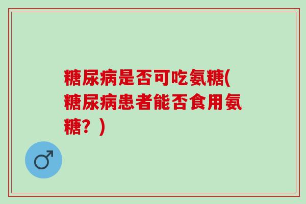 是否可吃氨糖(患者能否食用氨糖?) 是否可吃氨糖(患者能否食用氨糖?)