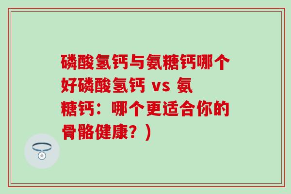 磷酸氢钙与氨糖钙哪个好磷酸氢钙 vs 氨糖钙：哪个更适合你的骨骼健康？)