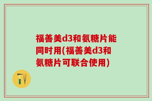 福善美d3和氨糖片能同时用(福善美d3和氨糖片可联合使用)