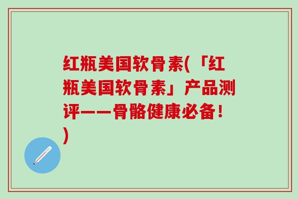 红瓶美国软骨素(「红瓶美国软骨素」产品测评——骨骼健康必备！)