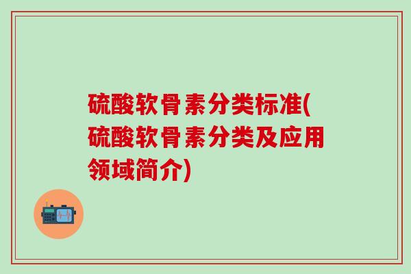 硫酸软骨素分类标准(硫酸软骨素分类及应用领域简介) 硫酸软骨素分类标准(硫酸软骨素分类及应用领域简介)