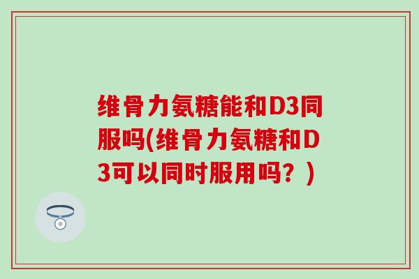 维骨力氨糖能和D3同服吗(维骨力氨糖和D3可以同时服用吗？)