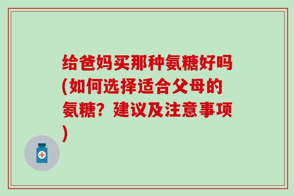 给爸妈买那种氨糖好吗(如何选择适合父母的氨糖？建议及注意事项)