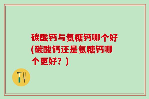 碳酸钙与氨糖钙哪个好(碳酸钙还是氨糖钙哪个更好？)