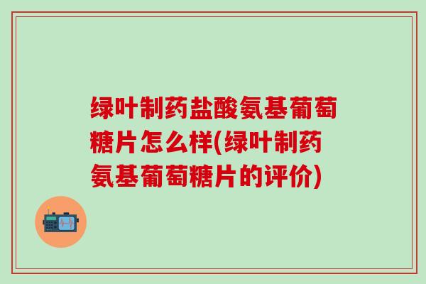 绿叶制药盐酸氨基葡萄糖片怎么样(绿叶制药氨基葡萄糖片的评价)