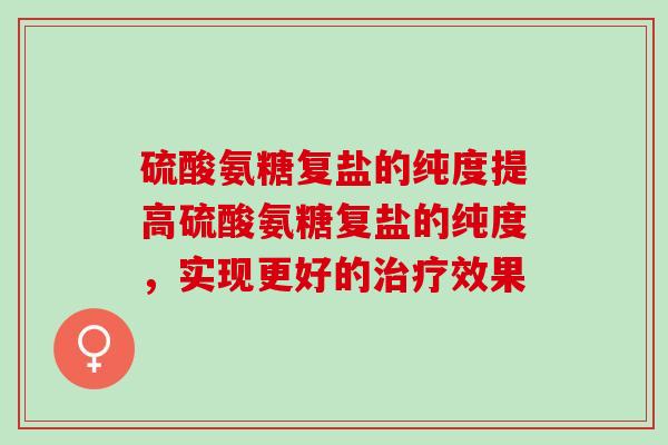 硫酸氨糖复盐的纯度提高硫酸氨糖复盐的纯度，实现更好的效果