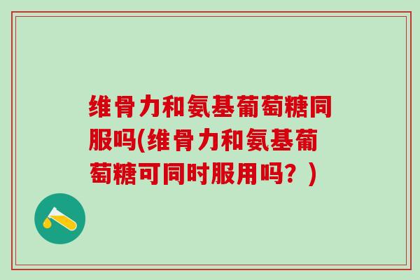 维骨力和氨基葡萄糖同服吗(维骨力和氨基葡萄糖可同时服用吗？)