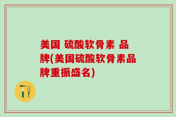 美国 硫酸软骨素 品牌(美国硫酸软骨素品牌重振盛名)