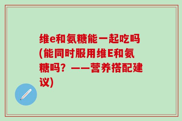 维e和氨糖能一起吃吗(能同时服用维E和氨糖吗？——营养搭配建议)