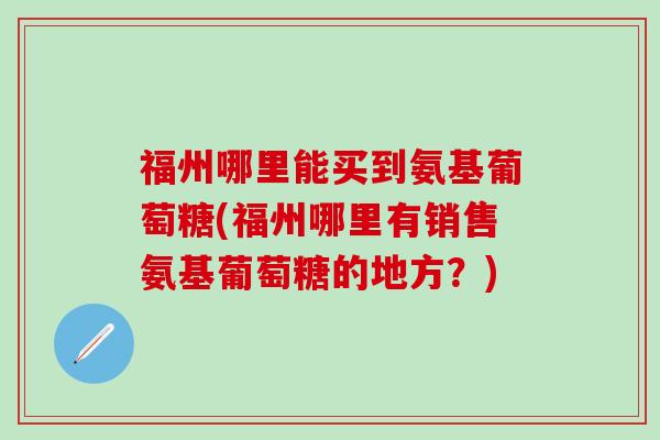 福州哪里能买到氨基葡萄糖(福州哪里有销售氨基葡萄糖的地方？)