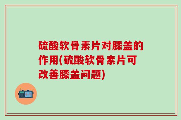 硫酸软骨素片对膝盖的作用(硫酸软骨素片可改善膝盖问题)