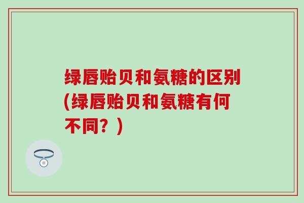 绿唇贻贝和氨糖的区别(绿唇贻贝和氨糖有何不同？)