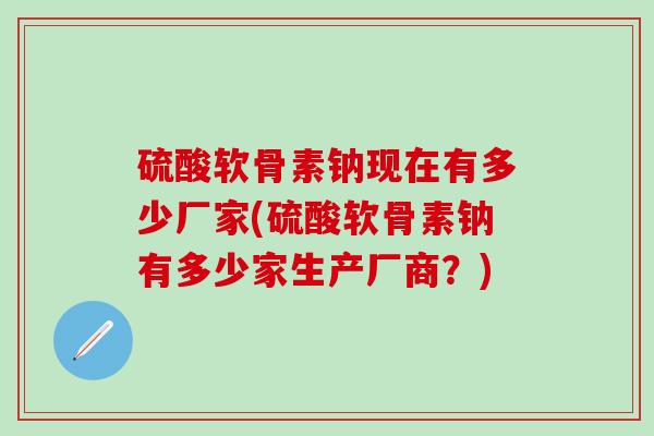 硫酸软骨素钠现在有多少厂家(硫酸软骨素钠有多少家生产厂商？)